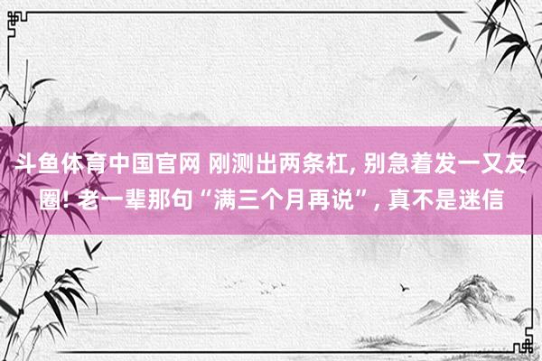 斗鱼体育中国官网 刚测出两条杠, 别急着发一又友圈! 老一辈那句“满三个月再说”, 真不是迷信
