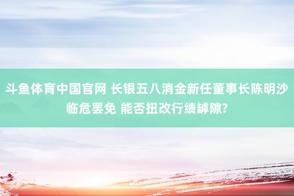 斗鱼体育中国官网 长银五八消金新任董事长陈明沙临危罢免 能否扭改行绩罅隙?