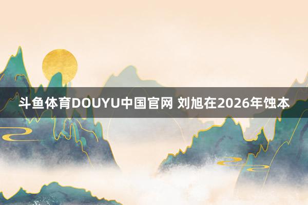 斗鱼体育DOUYU中国官网 刘旭在2026年蚀本