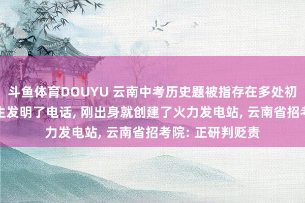 斗鱼体育DOUYU 云南中考历史题被指存在多处初级漏洞: 称爱迪生发明了电话, 刚出身就创建了火力发电站, 云南省招考院: 正研判贬责