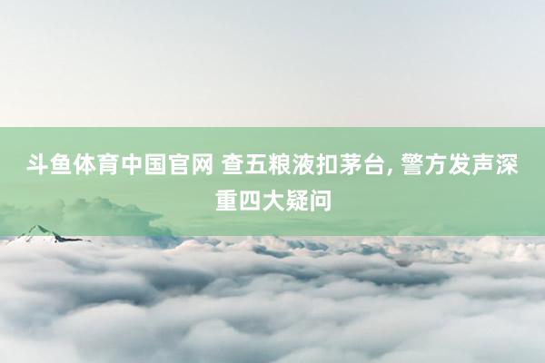 斗鱼体育中国官网 查五粮液扣茅台, 警方发声深重四大疑问